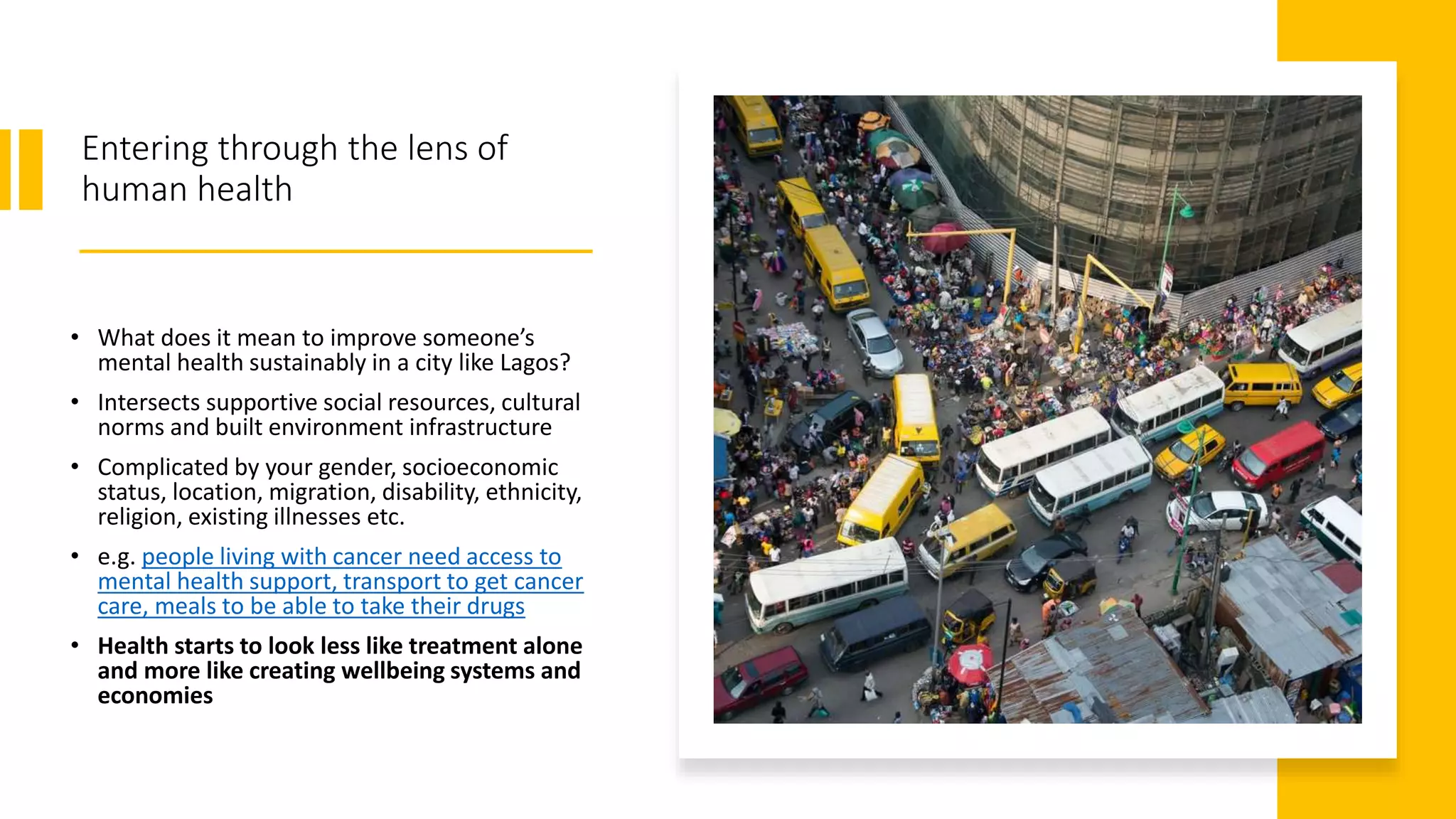 Entering through the lens of
human health
• What does it mean to improve someone’s
mental health sustainably in a city like Lagos?
• Intersects supportive social resources, cultural
norms and built environment infrastructure
• Complicated by your gender, socioeconomic
status, location, migration, disability, ethnicity,
religion, existing illnesses etc.
• e.g. people living with cancer need access to
mental health support, transport to get cancer
care, meals to be able to take their drugs
• Health starts to look less like treatment alone
and more like creating wellbeing systems and
economies
 