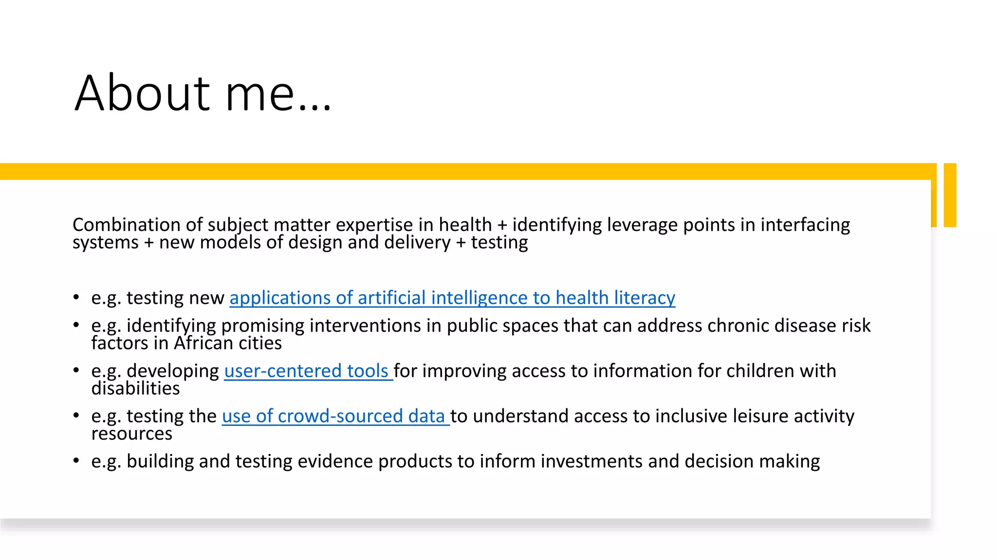 About me…
Combination of subject matter expertise in health + identifying leverage points in interfacing
systems + new models of design and delivery + testing
• e.g. testing new applications of artificial intelligence to health literacy
• e.g. identifying promising interventions in public spaces that can address chronic disease risk
factors in African cities
• e.g. developing user-centered tools for improving access to information for children with
disabilities
• e.g. testing the use of crowd-sourced data to understand access to inclusive leisure activity
resources
• e.g. building and testing evidence products to inform investments and decision making
 