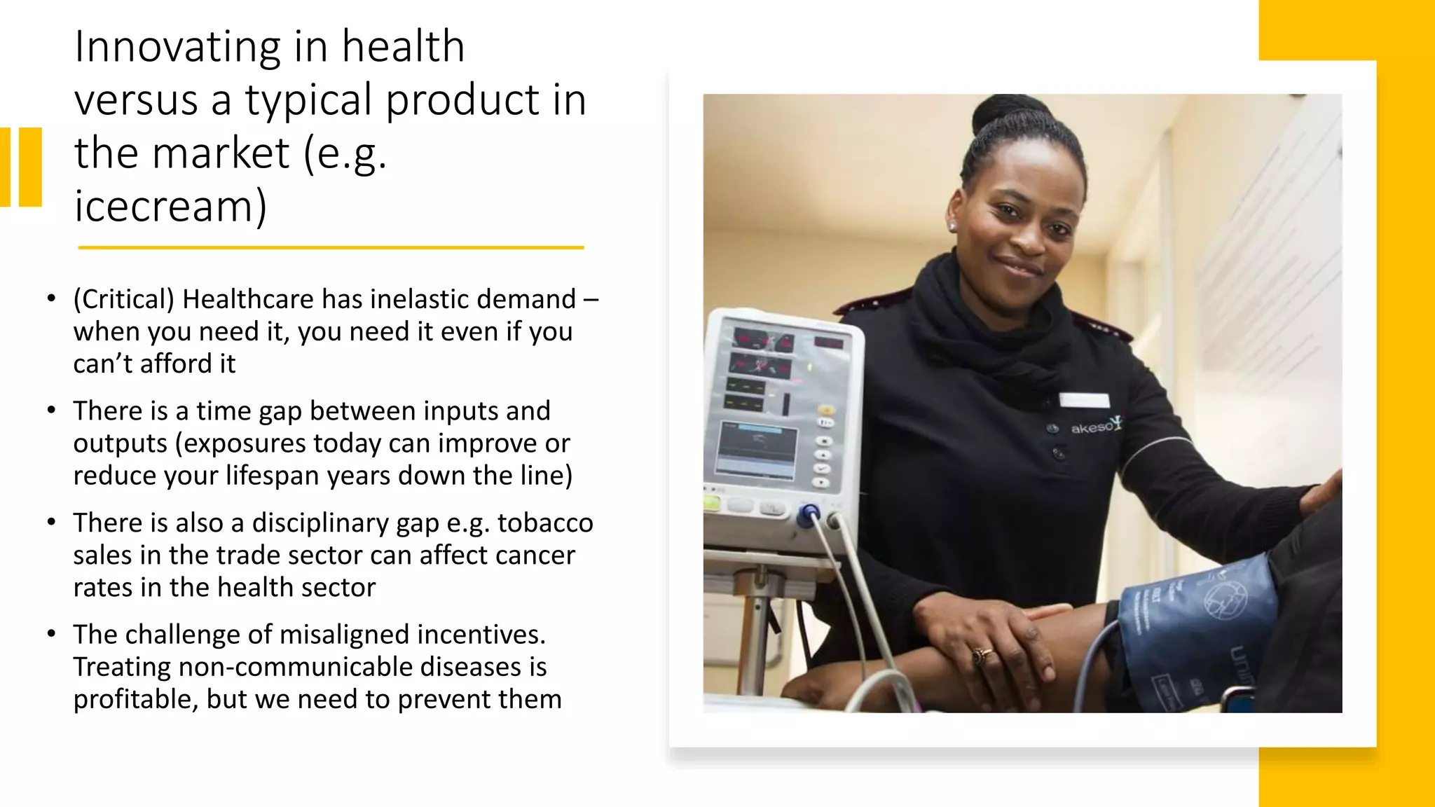 Innovating in health
versus a typical product in
the market (e.g.
icecream)
• (Critical) Healthcare has inelastic demand –
when you need it, you need it even if you
can’t afford it
• There is a time gap between inputs and
outputs (exposures today can improve or
reduce your lifespan years down the line)
• There is also a disciplinary gap e.g. tobacco
sales in the trade sector can affect cancer
rates in the health sector
• The challenge of misaligned incentives.
Treating non-communicable diseases is
profitable, but we need to prevent them
 