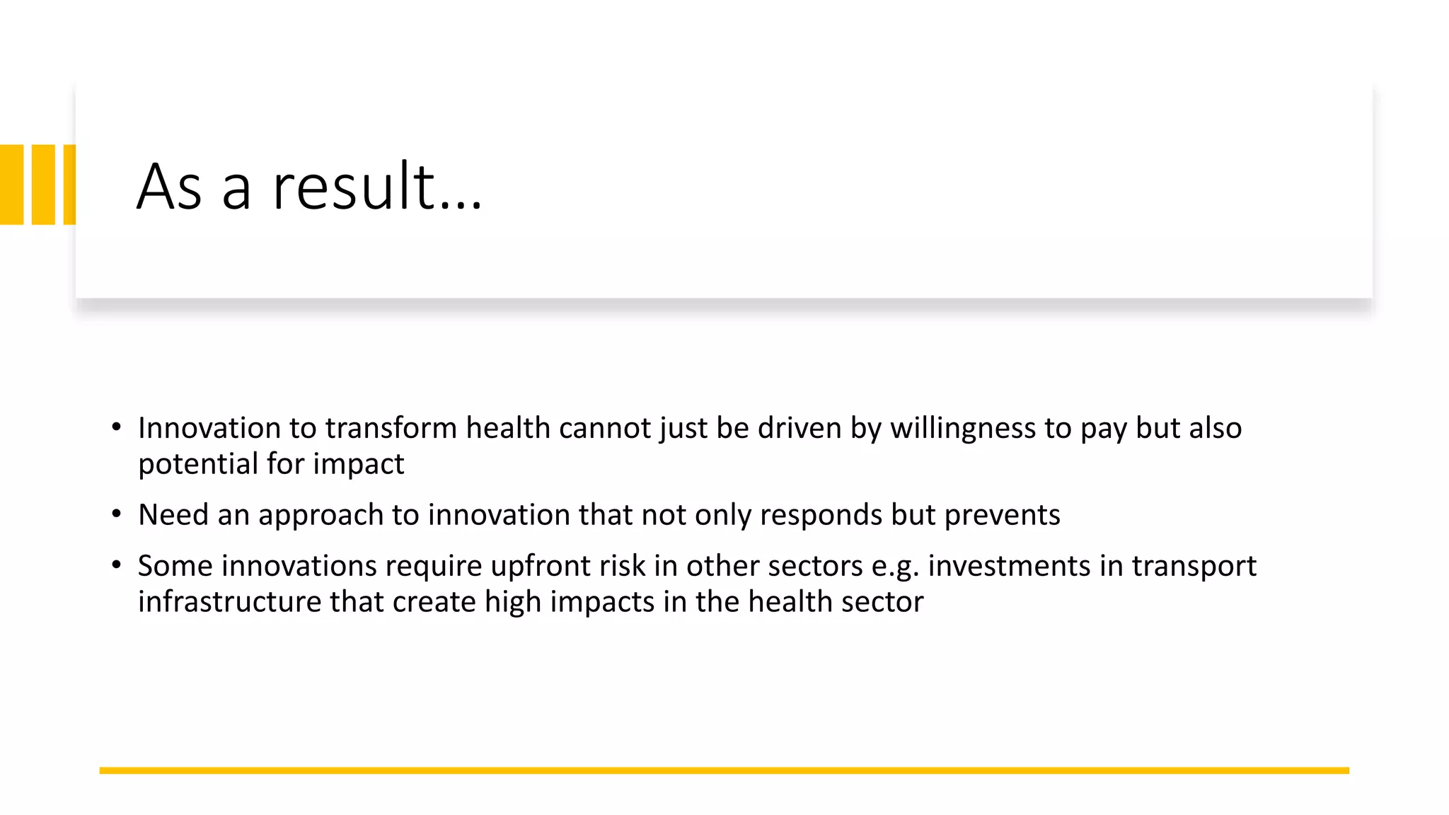 As a result…
• Innovation to transform health cannot just be driven by willingness to pay but also
potential for impact
• Need an approach to innovation that not only responds but prevents
• Some innovations require upfront risk in other sectors e.g. investments in transport
infrastructure that create high impacts in the health sector
 