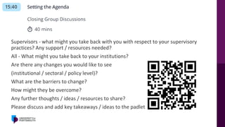 Supervisors - what might you take back with you with respect to your supervisory
practices? Any support / resources needed?
All - What might you take back to your institutions?
Are there any changes you would like to see
(institutional / sectoral / policy level)?
What are the barriers to change?
How might they be overcome?
Any further thoughts / ideas / resources to share?
Please discuss and add key takeaways / ideas to the padlet!
 