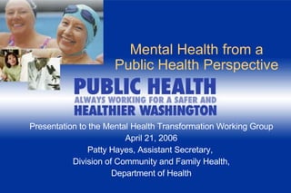Mental Health from a Public Health Perspective Presentation to the Mental Health Transformation Working Group April 21, 2006 Patty Hayes, Assistant Secretary,  Division of Community and Family Health, Department of Health 
