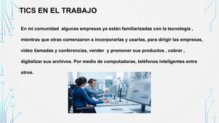 TICS EN EL TRABAJO
En mi comunidad algunas empresas ya están familiarizadas con la tecnología ,
mientras que otras comenzaron a incorporarlas y usarlas, para dirigir las empresas,
video llamadas y conferencias, vender y promover sus productos , cobrar ,
digitalizar sus archivos. Por medio de computadoras, teléfonos inteligentes entre
otros.
•
 