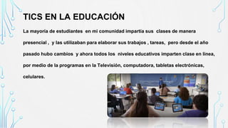 TICS EN LA EDUCACIÓN
La mayoría de estudiantes en mi comunidad impartía sus clases de manera
presencial , y las utilizaban para elaborar sus trabajos , tareas, pero desde el año
pasado hubo cambios y ahora todos los niveles educativos imparten clase en línea,
por medio de la programas en la Televisión, computadora, tabletas electrónicas,
celulares.
 