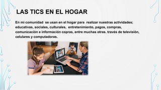 LAS TICS EN EL HOGAR
En mi comunidad se usan en el hogar para realizar nuestras actividades;
educativas, sociales, culturales, entretenimiento, pagos, compras,
comunicación e información copras, entre muchas otras. través de televisión,
celulares y computadoras.
 