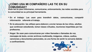 Usan las tic para informarse, comunicarse, entrenamiento, las redes sociales para
la comunidad es su principal herramienta.
• En el trabajo: Las usan para transferir datos, comunicarse, compartir
información referente al trabajo.
• En la educación: las utilizan para elaborar y enviar tareas de los niños, adultos
que continúan estudiando, tomar clases virtuales, reuniones impartidas por los
profesores.
• Hogar: Se usan para comunicarse por video llamadas o llamadas de voz,
mensajes de texto, enviar archivos multimedia, imágenes, videos, audios,
canciones y documentos personales, es una forma de sentir la cercanía debido
a confinamiento.
¿CÓMO USA MI COMPAÑERO LAS TIC EN SU
COMUNIDAD?
 