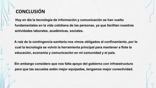 CONCLUSIÓN
lHoy en día la tecnología de información y comunicación se han vuelto
fundamentales en la vida cotidiana de las personas, ya que facilitan nuestras
actividades laborales, académicas, sociales.
A raíz de la contingencia sanitaria nos vimos obligados al confinamiento, por lo
cual la tecnología se volvió la herramienta principal para mantener a flote la
educación, economía y comunicación en mi comunidad y el país.
Sin embargo considero que nos falta apoyo del gobierno con infraestructura
para que las escuelas estén mejor equipadas, tengamos mejor conectividad.
 