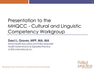 1




      Presentation to the
      MHQCC - Cultural and Linguistic
      Competency Workgroup
      Darci L. Graves, MPP, MA, MA
      Senior Health Education and Policy Specialist
      Health Determinants & Disparities Practice
      at SRA international, Inc.




Bringing CLAS and Equity to Systems Impacting Health
 