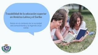 Trazabilidad de la educación superior
en América Latina y el Caribe
Retos en el contexto de la sociedad
del conocimiento y la Agenda 2030
(ODS)
 