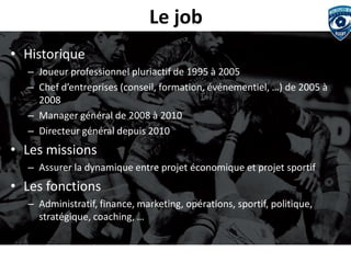 Le job 
•Historique 
–Joueur professionnel pluriactif de 1995 à 2005 
–Chef d’entreprises (conseil, formation, événementiel, …) de 2005 à 2008 
–Manager général de 2008 à 2010 
–Directeur général depuis 2010 
•Les missions 
–Assurer la dynamique entre projet économique et projet sportif 
•Les fonctions 
–Administratif, finance, marketing, opérations, sportif, politique, stratégique, coaching, …  