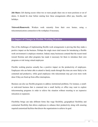 Job Share: Job sharing occurs when two or more people share one or more positions or set of
duties. It should be clear before starting how these arrangements affect pay, benefits, and
holidays.

Telework/Homework:

Workers

work

remotely

from

their

own

homes,

using

a

telecommunications connection to the workplace if necessary.

2.4 Impact of Changes in Flexible Working Practices

One of the challenges of implementing flexible work arrangements is proving that they make a
positive impact on the business. Perhaps the single most cited reason for introducing a flexible
work environment is employee retention. Indeed, many businesses contend that the recent trend
toward flextime and other programs has made it necessary for them to introduce their own
programs or risk losing valued employees

Flexible working practice actually has a positive impact on the productivity of employees.
Employees who are better able to attend to family needs through flex-time are more likely to be
contented and productive, while good employees who telecommute may get even more work
done if they are freed up from office interruptions.

Business can also use flexible programs to address institutional problems. For instance, a smallor mid-sized business that is crammed into a small facility or office may want to explore
telecommuting programs in order to relieve the situation without resorting to an expensive
relocation or expansion.

Flexibility brings can take different forms like wage flexibility, geographical flexibility and
contractual flexibility that allows employees to enhance their productivity along with ensuring
required customized facilities that directs the organizations to achieve its goal.

10

 