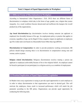 Task 3: Impact of Equal Opportunities in Workplace
3.1 Different Forms of Discrimination in Workplace
According to International Labor Organization ( ILO, 2012) there are different forms of
discrimination in workplace which take in the forms of age, gender, race, religion that creates
inequality. As a result workforce become demotivated and inefficient this hampers the overall
productivity of the organizations.

Age based discrimination:Age discrimination involves treating someone (an applicant or
employee) less favorably because of his age. An employment policy or practice that applies to
everyone, regardless of age, can be illegal if it has a negative impact on applicants or employees
age 40 or older and is not based on a Reasonable Factor Other than Age (RFOA).

Discrimination in Compensation: In order to provide productive working environment, HR
policies should design ensuring there is no discrimination in compensation among man and
woman, senior or junior.

Religion related discrimination: Religious discrimination involves treating a person (an
applicant or employee) unfavorably because of his or her religious beliefs. An employee cannot
be forced to participate (or not participate) in a religious activity as a condition of employment.

3.2 Practical Implication of Equal Opportunities Legislation
In Modern time every organization is trying to provide equal opportunities to each employee to
in order to reduce discrimination so that organizations can meet its desired goal. This will
motivate the employees; hence result in increased performance which will match the job
parameter according to the HR policy. Organizations can provide equal opportunity by
conducting the following tasks.

11

 
