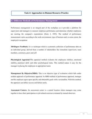 Task 4: Approaches to Human Resource Practice

4.1 Different Methods of Performance Management

Performance management is an integral part of the workplace as it provides a platform for
supervisors and managers to measure employee performance and determine whether employees
are meeting the company's expectations (Story J, 1995). The method of performance
measurement varies according to the work environment, type of business and, to some extent, the
employee's occupation

360-Degree Feedback: It is a technique which is systematic collection of performance data on
an individual group, derived from a number of stakeholders like immediate supervisors, team
members, customers, peers and self.

Physiological Appraisal:This appraisal method evaluates the employees intellect, emotional
stability, analytical skills and other psychological traits. This method makes it easy for the
manager in placing the employees in appropriate teams

Management By Objective(MBO): This is an objective type of evaluation which falls under
modern approach of performance appraisal. In MBO method of performance appraisal, manager
and the employee agree upon specific and obtainable goals with a set deadline. With this method,
the appraiser can define success and failure easily.

Assessment Centers: An assessment center is a central location where managers may come
together to have their participation in job related exercises evaluated by trained observers.

13

 