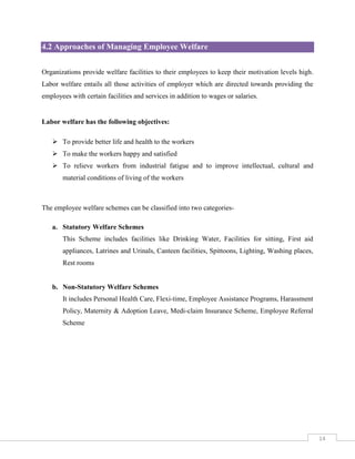 4.2 Approaches of Managing Employee Welfare
Organizations provide welfare facilities to their employees to keep their motivation levels high.
Labor welfare entails all those activities of employer which are directed towards providing the
employees with certain facilities and services in addition to wages or salaries.

Labor welfare has the following objectives:
 To provide better life and health to the workers
 To make the workers happy and satisfied
 To relieve workers from industrial fatigue and to improve intellectual, cultural and
material conditions of living of the workers

The employee welfare schemes can be classified into two categoriesa. Statutory Welfare Schemes
This Scheme includes facilities like Drinking Water, Facilities for sitting, First aid
appliances, Latrines and Urinals, Canteen facilities, Spittoons, Lighting, Washing places,
Rest rooms

b. Non-Statutory Welfare Schemes
It includes Personal Health Care, Flexi-time, Employee Assistance Programs, Harassment
Policy, Maternity & Adoption Leave, Medi-claim Insurance Scheme, Employee Referral
Scheme

14

 