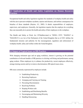 4.3 Implication of Health and Safety Legislation on Human Resources
Practices
Occupational health and safety legislation regulates the standards of workplace health and safety
with the aim to prevent workplace accidents, injuries and diseases, and outlines consequences for
breaches of those standards (Hayton, J.C, 2005). It details responsibilities of employers,
supervisors, and employees. Generally, the legislation requires that the employer do everything
they can reasonably do to protect the health and safety of their employees in the workplace.
The Health and Safety at Work Act 1974(abbreviated to "HSWA 1974", "HASWA" or
"HASAWA") is an Act of the Parliament of the United Kingdom that as of 2011 defines the
fundamental structure and authority for the encouragement, regulation and enforcement of
workplace health, safety and welfare within the United Kingdom.

4.4 Impact of Topical Issues on HR Practices
With changing retirement ages and an aging workforce, interest is growing on the potential
contribution of relevant bundles of HR practices in eliciting well-being and performance among
aging workers. When employers try to enhance the productivity, recruit employees effectively,
arrange training session and try to remove discrimination, HR topical issues arises.

HR issues commonly experienced by employers include
 Establishing Productivity
 Recruiting Employees
 Arranging and Carrying out Training
 Preventing Discrimination
 Resolving Problems
 Keeping Workers safe
 Establishing and Distributing Benefits
 Encouraging and Maintaining Diversity
 Handling Outsourcing

15

 