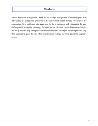 Conclusion

Human Resources Management (HRM) is the strategic management of the employees, who
individually and collectively contribute to the achievement of the strategic objectives of the
organization. New challenges arise even now for the organization, and it is certain that new
challenges will never cease to emerge. Therefore, the use of proper Human Resources techniques
is a really powerful way for organizations to overcome these challenges, and to improve not only
their quantitative goals but also their organizational culture, and their qualitative, cognitive
aspects.

16

 