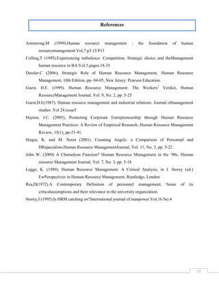 References

Armstrong,M

(1999).Human

resource

management

:

the

foundation

of

human

resourcemanagement.Vol,7.p3.15.P13
Colling,T (1995).Experiencing turbulence: Competition, Strategic choice and theManagement
human resource in BA.Vol.5.pages.18-35
Dessler.C (2006), Strategic Role of Human Resource Management, Human Resource
Management, 10th Edition, pp- 04-05, New Jersey: Pearson Education.
Guest, D.E. (1999). Human Resource Management: The Workers’ Verdict, Human
ResourceManagement Journal, Vol. 9, No. 2, pp. 5-25
Guest,D.E(1987). Human resource management and industrial relations: Journal ofmanagement
studies .Vol 24.issue5
Hayton, J.C. (2005), Promoting Corporate Entrepreneurship through Human Resource
Management Practices: A Review of Empirical Research, Human Resource Management
Review, 15(1), pp-21-41.
Hoque, K. and M. Noon (2001). Counting Angels: a Comparison of Personnel and
HRspecialists,Human Resource ManagementJournal, Vol. 11, No. 3, pp. 5-22
John W. (2009) A Chameleon Function? Human Resource Management in the ‘90s, Human
resource Management Journal, Vol. 7, No. 3, pp. 5-18
Legge, K. (1989). Human Resource Management: A Critical Analysis, in J. Storey (ed.)
EwPerspectives in Human Resource Management, Routledge, London
Rea,D(1972).A

Contemporary

Definition

of

personnel

management,

Some

of

its

criticalassumptions and their relevance to the university organization.
Storey,J (1995).Is HRM catching on?International journal of manpower.Vol,16.No.4

17

 