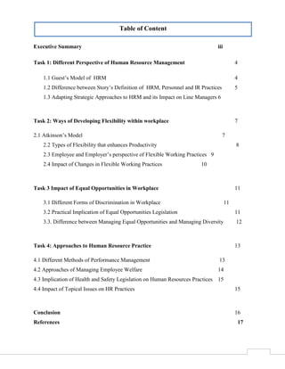 Table of Content
Executive Summary

iii

Task 1: Different Perspective of Human Resource Management

4

1.1 Guest’s Model of HRM

4

1.2 Difference between Story’s Definition of HRM, Personnel and IR Practices

5

1.3 Adapting Strategic Approaches to HRM and its Impact on Line Managers 6

Task 2: Ways of Developing Flexibility within workplace

7

2.1 Atkinson’s Model

7

2.2 Types of Flexibility that enhances Productivity

8

2.3 Employee and Employer’s perspective of Flexible Working Practices 9
2.4 Impact of Changes in Flexible Working Practices

10

Task 3 Impact of Equal Opportunities in Workplace

11

3.1 Different Forms of Discrimination in Workplace

11

3.2 Practical Implication of Equal Opportunities Legislation

11

3.3. Difference between Managing Equal Opportunities and Managing Diversity

12

Task 4: Approaches to Human Resource Practice

13

4.1 Different Methods of Performance Management

13

4.2 Approaches of Managing Employee Welfare

14

4.3 Implication of Health and Safety Legislation on Human Resources Practices 15
4.4 Impact of Topical Issues on HR Practices

15

Conclusion

16

References

17

2

 
