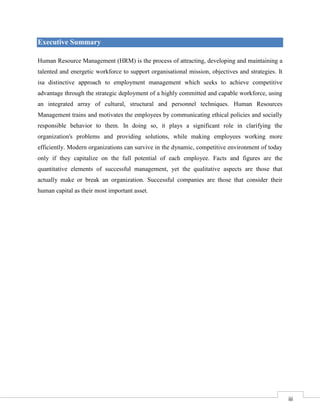 Executive Summary
Human Resource Management (HRM) is the process of attracting, developing and maintaining a
talented and energetic workforce to support organisational mission, objectives and strategies. It
isa distinctive approach to employment management which seeks to achieve competitive
advantage through the strategic deployment of a highly committed and capable workforce, using
an integrated array of cultural, structural and personnel techniques. Human Resources
Management trains and motivates the employees by communicating ethical policies and socially
responsible behavior to them. In doing so, it plays a significant role in clarifying the
organization's problems and providing solutions, while making employees working more
efficiently. Modern organizations can survive in the dynamic, competitive environment of today
only if they capitalize on the full potential of each employee. Facts and figures are the
quantitative elements of successful management, yet the qualitative aspects are those that
actually make or break an organization. Successful companies are those that consider their
human capital as their most important asset.

3

iii

 