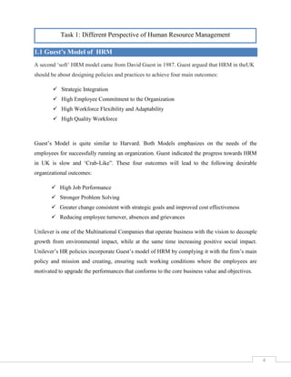 4

Task 1: Different Perspective of Human Resource Management

1.1 Guest’s Model of HRM
A second ‘soft’ HRM model came from David Guest in 1987. Guest argued that HRM in theUK
should be about designing policies and practices to achieve four main outcomes:
 Strategic Integration
 High Employee Commitment to the Organization
 High Workforce Flexibility and Adaptability
 High Quality Workforce

Guest’s Model is quite similar to Harvard. Both Models emphasizes on the needs of the
employees for successfully running an organization. Guest indicated the progress towards HRM
in UK is slow and ‘Crab-Like”. These four outcomes will lead to the following desirable
organizational outcomes:
 High Job Performance
 Stronger Problem Solving
 Greater change consistent with strategic goals and improved cost effectiveness
 Reducing employee turnover, absences and grievances
Unilever is one of the Multinational Companies that operate business with the vision to decouple
growth from environmental impact, while at the same time increasing positive social impact.
Unilever’s HR policies incorporate Guest’s model of HRM by complying it with the firm’s main
policy and mission and creating, ensuring such working conditions where the employees are
motivated to upgrade the performances that conforms to the core business value and objectives.

4

 