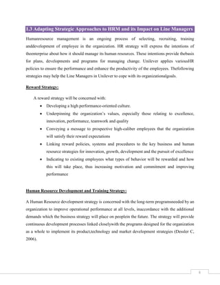 1.3 Adapting Strategic Approaches to HRM and its Impact on Line Managers
Humanresource management is an ongoing process of selecting, recruiting, training
anddevelopment of employee in the organization. HR strategy will express the intentions of
theenterprise about how it should manage its human resources. These intentions provide thebasis
for plans, developments and programs for managing change. Unilever applies variousHR
policies to ensure the performance and enhance the productivity of the employees. Thefollowing
strategies may help the Line Managers in Unilever to cope with its organizationalgoals.
Reward Strategy:
A reward strategy will be concerned with:


Developing a high performance-oriented culture.



Underpinning the organization’s values, especially those relating to excellence,
innovation, performance, teamwork and quality



Conveying a message to prospective high-caliber employees that the organization
will satisfy their reward expectations



Linking reward policies, systems and procedures to the key business and human
resource strategies for innovation, growth, development and the pursuit of excellence



Indicating to existing employees what types of behavior will be rewarded and how
this will take place, thus increasing motivation and commitment and improving
performance

Human Resource Development and Training Strategy:
A Human Resource development strategy is concerned with the long-term programsneeded by an
organization to improve operational performance at all levels, inaccordance with the additional
demands which the business strategy will place on peoplein the future. The strategy will provide
continuous development processes linked closelywith the programs designed for the organization
as a whole to implement its product,technology and market development strategies (Dessler C,
2006).

6

 