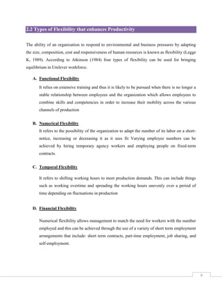 2.2 Types of Flexibility that enhances Productivity
The ability of an organisation to respond to environmental and business pressures by adapting
the size, composition, cost and responsiveness of human resources is known as flexibility (Legge
K, 1989). According to Atkinson (1984) four types of flexibility can be used for bringing
equilibrium in Unilever workforce.
A. Functional Flexibility
It relies on extensive training and thus it is likely to be pursued when there is no longer a
stable relationship between employees and the organization which allows employees to
combine skills and competencies in order to increase their mobility across the various
channels of production
B. Numerical Flexibility
It refers to the possibility of the organization to adapt the number of its labor on a shortnotice, increasing or decreasing it as it sees fit Varying employee numbers can be
achieved by hiring temporary agency workers and employing people on fixed-term
contracts.
C. Temporal Flexibility
It refers to shifting working hours to meet production demands. This can include things
such as working overtime and spreading the working hours unevenly over a period of
time depending on fluctuations in production

D. Financial Flexibility
Numerical flexibility allows management to match the need for workers with the number
employed and this can be achieved through the use of a variety of short term employment
arrangements that include: short term contracts, part-time employment, job sharing, and
self-employment.

8

 
