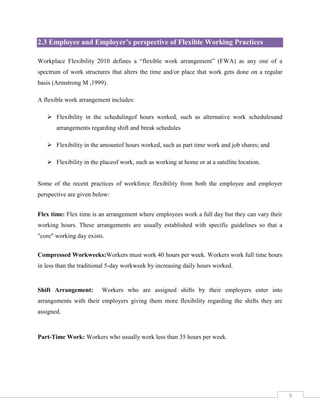 2.3 Employee and Employer’s perspective of Flexible Working Practices
Workplace Flexibility 2010 defines a “flexible work arrangement” (FWA) as any one of a
spectrum of work structures that alters the time and/or place that work gets done on a regular
basis (Armstrong M ,1999).
A flexible work arrangement includes:
 Flexibility in the schedulingof hours worked, such as alternative work schedulesand
arrangements regarding shift and break schedules
 Flexibility in the amountof hours worked, such as part time work and job shares; and
 Flexibility in the placeof work, such as working at home or at a satellite location.

Some of the recent practices of workforce flexibility from both the employee and employer
perspective are given below:
Flex time: Flex time is an arrangement where employees work a full day but they can vary their
working hours. These arrangements are usually established with specific guidelines so that a
"core" working day exists.
Compressed Workweeks:Workers must work 40 hours per week. Workers work full time hours
in less than the traditional 5-day workweek by increasing daily hours worked.

Shift Arrangement:

Workers who are assigned shifts by their employers enter into

arrangements with their employers giving them more flexibility regarding the shifts they are
assigned.

Part-Time Work: Workers who usually work less than 35 hours per week.

9

 