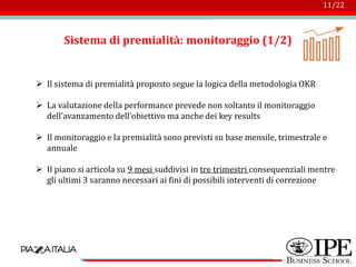 Logo azienda
11/22
Sistema di premialità: monitoraggio (1/2)
➢ Il sistema di premialità proposto segue la logica della metodologia OKR
➢ La valutazione della performance prevede non soltanto il monitoraggio
dell’avanzamento dell’obiettivo ma anche dei key results
➢ Il monitoraggio e la premialità sono previsti su base mensile, trimestrale e
annuale
➢ Il piano si articola su 9 mesi suddivisi in tre trimestri consequenziali mentre
gli ultimi 3 saranno necessari ai fini di possibili interventi di correzione
 