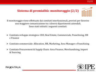 Logo azienda
12/22
Sistema di premialità: monitoraggio (2/2)
Il monitoraggio viene effettuato dai comitati interfunzionali, previsti per favorire
una maggiore comunicazione tra i diversi dipartimenti aziendali.
Sono stati istituiti i seguenti comitati:
➢ Comitato sviluppo strategico: CEO, Real Estate, Commerciale, Franchising, HR
e Finance
➢ Comitato commerciale: Allocation, HR, Marketing, Area Manager e Franchising
➢ Comitato Procurement & Supply Chain: Area Finance, Merchandising, Import
& Sourcing
 