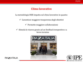 Logo azienda
19/22
Clima lavorativo
La metodologia OKR impatta sul clima lavorativo in quanto:
✓ Garantisce maggiore trasparenza degli obiettivi
✓ Permette maggiore collaborazione
✓ Stimola le risorse grazie ad un feedback tempestivo e a
breve termine
 