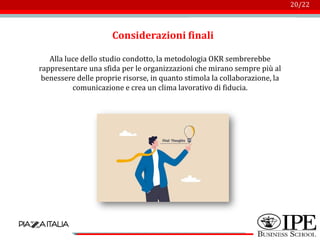 Logo azienda
20/22
Considerazioni finali
Alla luce dello studio condotto, la metodologia OKR sembrerebbe
rappresentare una sfida per le organizzazioni che mirano sempre più al
benessere delle proprie risorse, in quanto stimola la collaborazione, la
comunicazione e crea un clima lavorativo di fiducia.
 