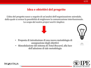 Logo azienda
4/22
Idea e obiettivi del progetto
L’idea del progetto nasce a seguito di un’analisi dell’organizzazione aziendale,
dalla quale si evince la possibilità di migliorare la comunicazione interfunzionale.
Lo scopo del nostro project work è duplice:
• Proposta di introduzione di una nuova metodologia di
assegnazione degli obiettivi
• Rimodulazione del sistema di Total Reward, alla luce
dell’adozione di tale metodologia
 