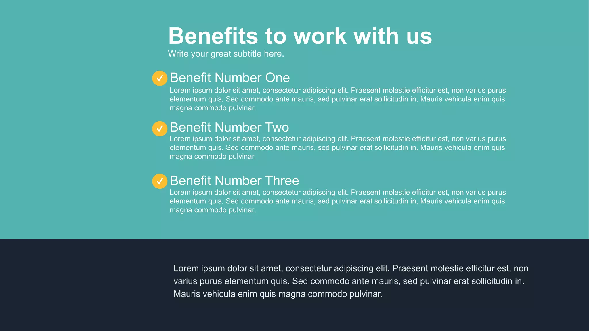 Benefits to work with us
Write your great subtitle here.
Lorem ipsum dolor sit amet, consectetur adipiscing elit. Praesent molestie efficitur est, non varius purus
elementum quis. Sed commodo ante mauris, sed pulvinar erat sollicitudin in. Mauris vehicula enim quis
magna commodo pulvinar.
Benefit Number Three
Lorem ipsum dolor sit amet, consectetur adipiscing elit. Praesent molestie efficitur est, non varius purus
elementum quis. Sed commodo ante mauris, sed pulvinar erat sollicitudin in. Mauris vehicula enim quis
magna commodo pulvinar.
Benefit Number Two
Lorem ipsum dolor sit amet, consectetur adipiscing elit. Praesent molestie efficitur est, non varius purus
elementum quis. Sed commodo ante mauris, sed pulvinar erat sollicitudin in. Mauris vehicula enim quis
magna commodo pulvinar.
Benefit Number One
Lorem ipsum dolor sit amet, consectetur adipiscing elit. Praesent molestie efficitur est, non
varius purus elementum quis. Sed commodo ante mauris, sed pulvinar erat sollicitudin in.
Mauris vehicula enim quis magna commodo pulvinar.
 