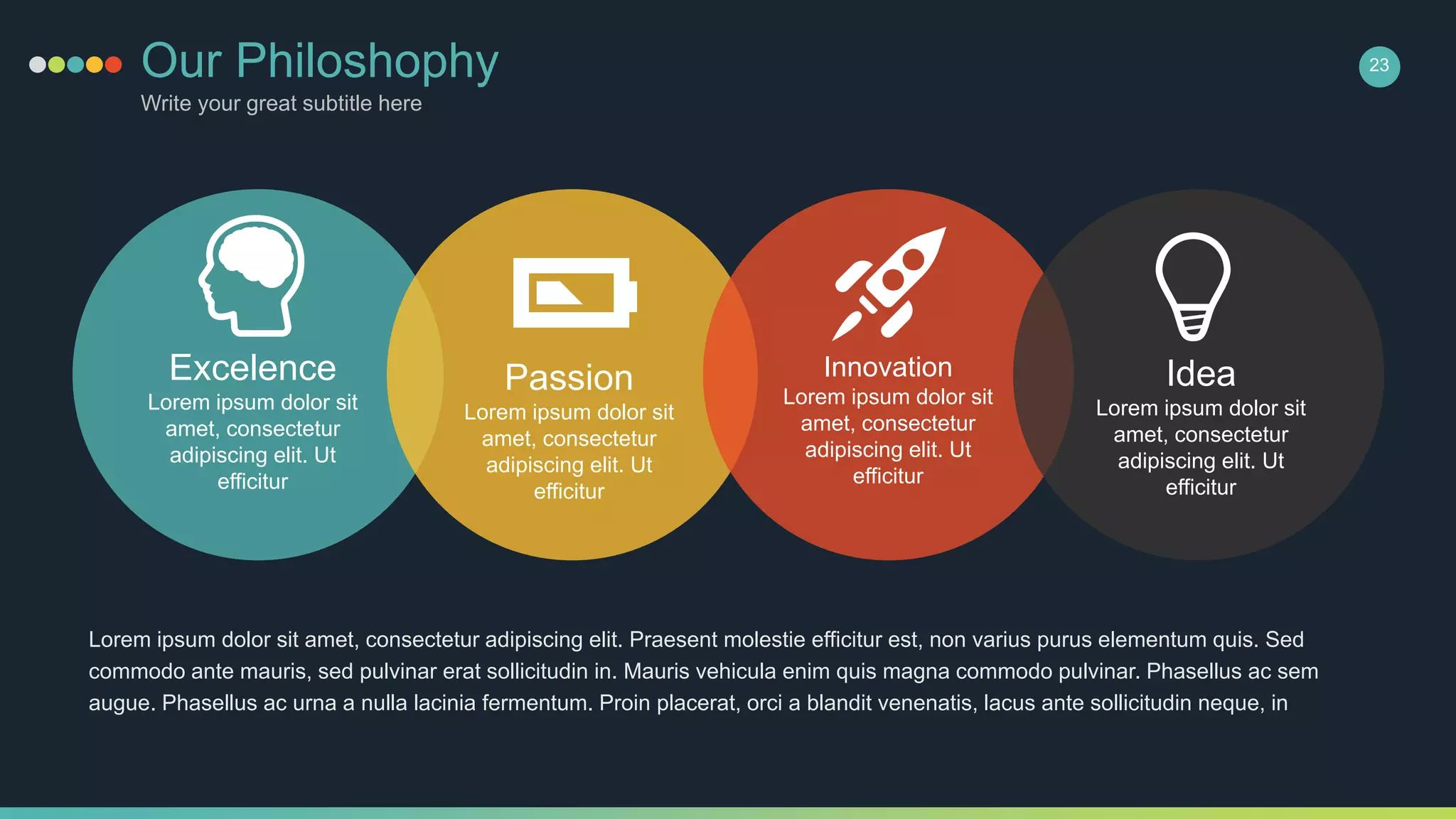 Our Philoshophy
Write your great subtitle here
23
Excelence
Lorem ipsum dolor sit
amet, consectetur
adipiscing elit. Ut
efficitur
Passion
Lorem ipsum dolor sit
amet, consectetur
adipiscing elit. Ut
efficitur
Innovation
Lorem ipsum dolor sit
amet, consectetur
adipiscing elit. Ut
efficitur
Idea
Lorem ipsum dolor sit
amet, consectetur
adipiscing elit. Ut
efficitur
Lorem ipsum dolor sit amet, consectetur adipiscing elit. Praesent molestie efficitur est, non varius purus elementum quis. Sed
commodo ante mauris, sed pulvinar erat sollicitudin in. Mauris vehicula enim quis magna commodo pulvinar. Phasellus ac sem
augue. Phasellus ac urna a nulla lacinia fermentum. Proin placerat, orci a blandit venenatis, lacus ante sollicitudin neque, in
 
