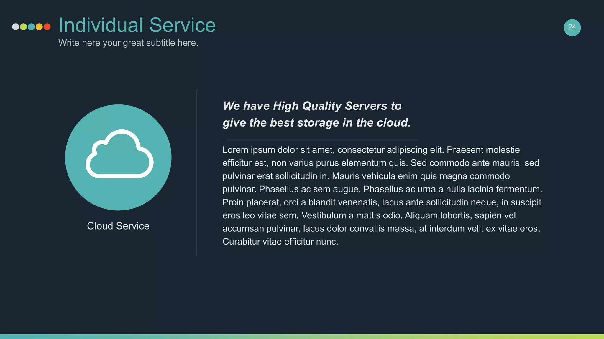 Individual Service
Write here your great subtitle here.
24
Lorem ipsum dolor sit amet, consectetur adipiscing elit. Praesent molestie
efficitur est, non varius purus elementum quis. Sed commodo ante mauris, sed
pulvinar erat sollicitudin in. Mauris vehicula enim quis magna commodo
pulvinar. Phasellus ac sem augue. Phasellus ac urna a nulla lacinia fermentum.
Proin placerat, orci a blandit venenatis, lacus ante sollicitudin neque, in suscipit
eros leo vitae sem. Vestibulum a mattis odio. Aliquam lobortis, sapien vel
accumsan pulvinar, lacus dolor convallis massa, at interdum velit ex vitae eros.
Curabitur vitae efficitur nunc.
We have High Quality Servers to
give the best storage in the cloud.
Cloud Service
 