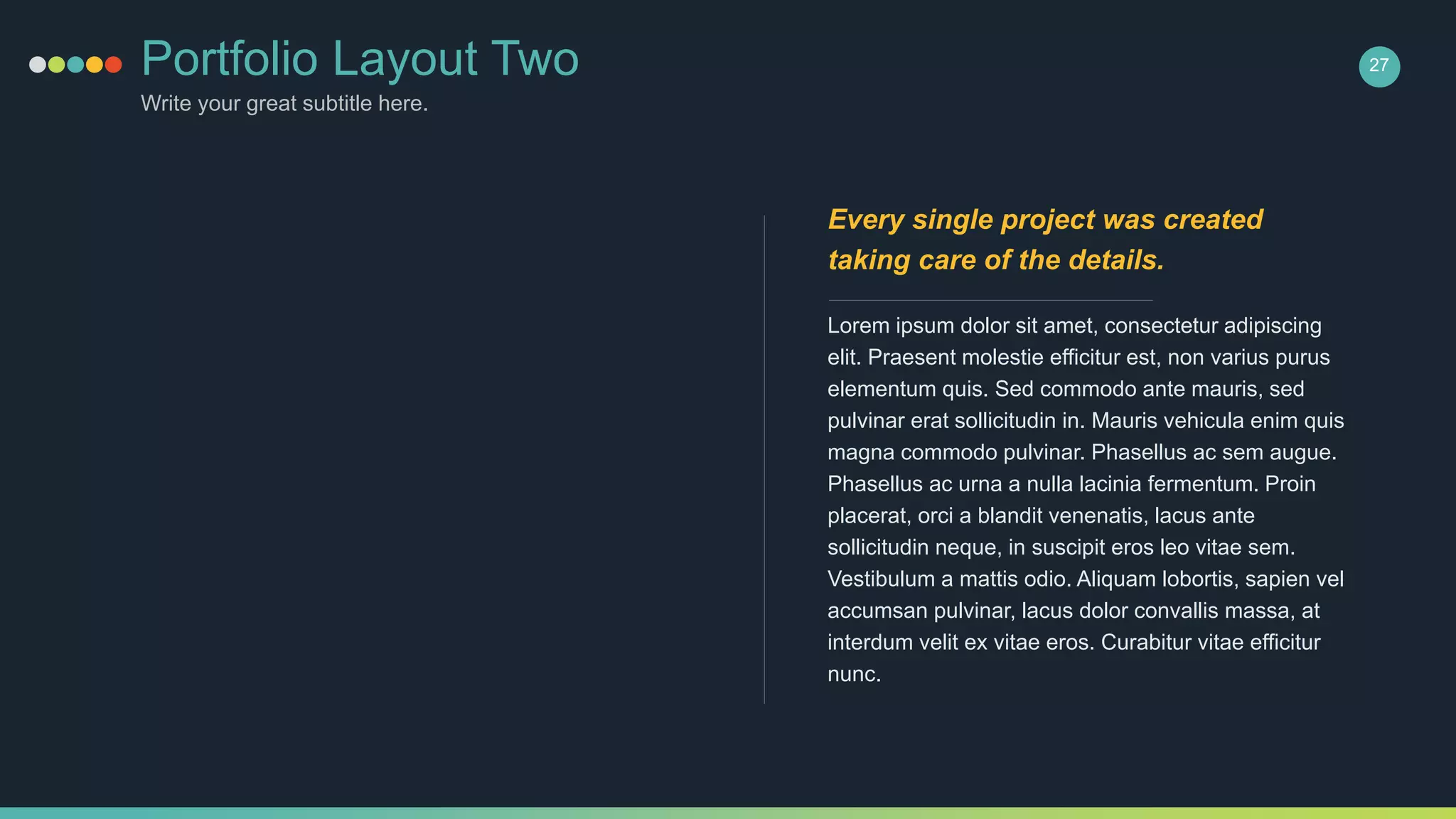Portfolio Layout Two
Write your great subtitle here.
27
Lorem ipsum dolor sit amet, consectetur adipiscing
elit. Praesent molestie efficitur est, non varius purus
elementum quis. Sed commodo ante mauris, sed
pulvinar erat sollicitudin in. Mauris vehicula enim quis
magna commodo pulvinar. Phasellus ac sem augue.
Phasellus ac urna a nulla lacinia fermentum. Proin
placerat, orci a blandit venenatis, lacus ante
sollicitudin neque, in suscipit eros leo vitae sem.
Vestibulum a mattis odio. Aliquam lobortis, sapien vel
accumsan pulvinar, lacus dolor convallis massa, at
interdum velit ex vitae eros. Curabitur vitae efficitur
nunc.
Every single project was created
taking care of the details.
 