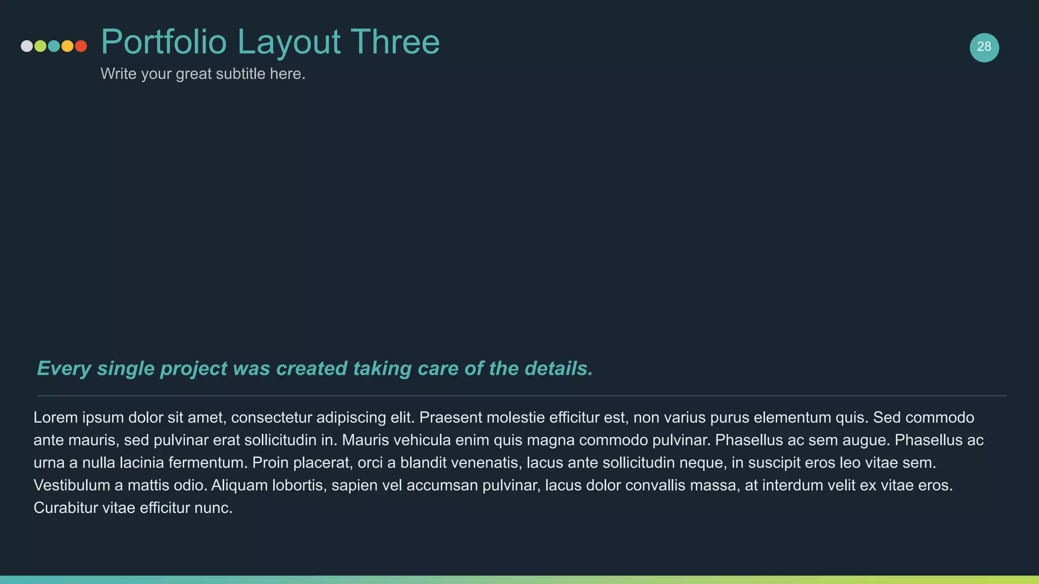 Portfolio Layout Three
Write your great subtitle here.
28
Lorem ipsum dolor sit amet, consectetur adipiscing elit. Praesent molestie efficitur est, non varius purus elementum quis. Sed commodo
ante mauris, sed pulvinar erat sollicitudin in. Mauris vehicula enim quis magna commodo pulvinar. Phasellus ac sem augue. Phasellus ac
urna a nulla lacinia fermentum. Proin placerat, orci a blandit venenatis, lacus ante sollicitudin neque, in suscipit eros leo vitae sem.
Vestibulum a mattis odio. Aliquam lobortis, sapien vel accumsan pulvinar, lacus dolor convallis massa, at interdum velit ex vitae eros.
Curabitur vitae efficitur nunc.
Every single project was created taking care of the details.
 