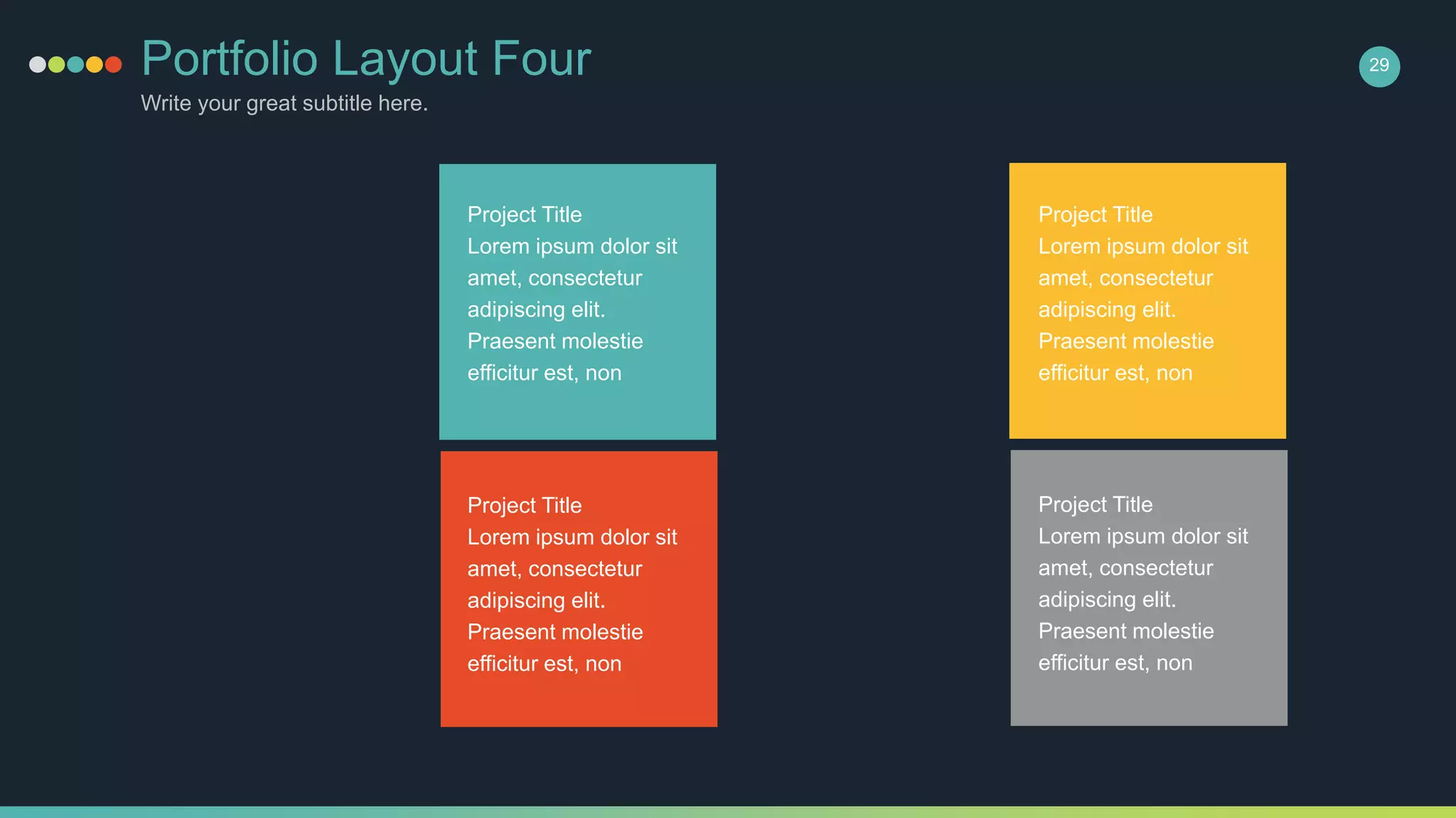 Portfolio Layout Four
Write your great subtitle here.
29
Project Title
Lorem ipsum dolor sit
amet, consectetur
adipiscing elit.
Praesent molestie
efficitur est, non
Project Title
Lorem ipsum dolor sit
amet, consectetur
adipiscing elit.
Praesent molestie
efficitur est, non
Project Title
Lorem ipsum dolor sit
amet, consectetur
adipiscing elit.
Praesent molestie
efficitur est, non
Project Title
Lorem ipsum dolor sit
amet, consectetur
adipiscing elit.
Praesent molestie
efficitur est, non
 