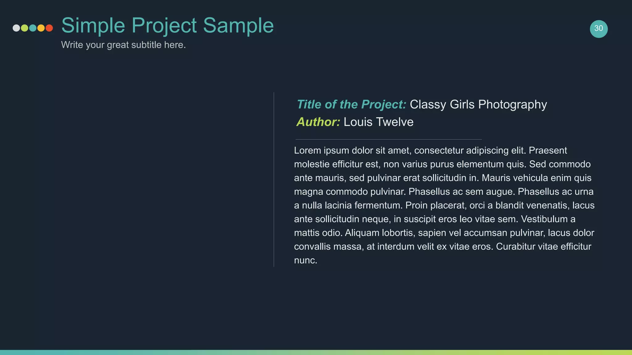 Simple Project Sample
Write your great subtitle here.
30
Lorem ipsum dolor sit amet, consectetur adipiscing elit. Praesent
molestie efficitur est, non varius purus elementum quis. Sed commodo
ante mauris, sed pulvinar erat sollicitudin in. Mauris vehicula enim quis
magna commodo pulvinar. Phasellus ac sem augue. Phasellus ac urna
a nulla lacinia fermentum. Proin placerat, orci a blandit venenatis, lacus
ante sollicitudin neque, in suscipit eros leo vitae sem. Vestibulum a
mattis odio. Aliquam lobortis, sapien vel accumsan pulvinar, lacus dolor
convallis massa, at interdum velit ex vitae eros. Curabitur vitae efficitur
nunc.
Title of the Project: Classy Girls Photography
Author: Louis Twelve
 
