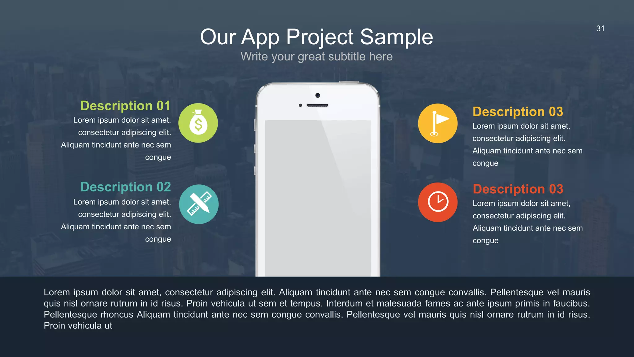 31
Description 03
Lorem ipsum dolor sit amet,
consectetur adipiscing elit.
Aliquam tincidunt ante nec sem
congue
Lorem ipsum dolor sit amet, consectetur adipiscing elit. Aliquam tincidunt ante nec sem congue convallis. Pellentesque vel mauris
quis nisl ornare rutrum in id risus. Proin vehicula ut sem et tempus. Interdum et malesuada fames ac ante ipsum primis in faucibus.
Pellentesque rhoncus Aliquam tincidunt ante nec sem congue convallis. Pellentesque vel mauris quis nisl ornare rutrum in id risus.
Proin vehicula ut
Description 03
Lorem ipsum dolor sit amet,
consectetur adipiscing elit.
Aliquam tincidunt ante nec sem
congue
Description 01
Lorem ipsum dolor sit amet,
consectetur adipiscing elit.
Aliquam tincidunt ante nec sem
congue
Description 02
Lorem ipsum dolor sit amet,
consectetur adipiscing elit.
Aliquam tincidunt ante nec sem
congue
Our App Project Sample
Write your great subtitle here
 