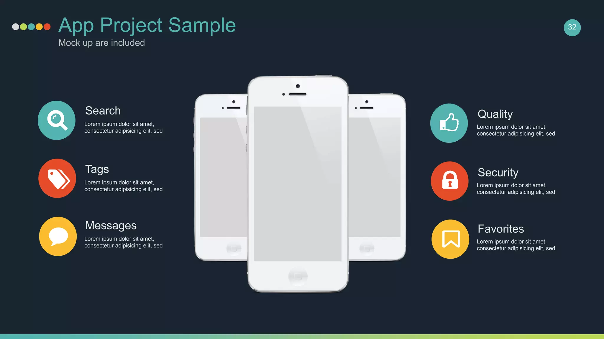 Search
Lorem ipsum dolor sit amet,
consectetur adipisicing elit, sed
Tags
Lorem ipsum dolor sit amet,
consectetur adipisicing elit, sed
Messages
Lorem ipsum dolor sit amet,
consectetur adipisicing elit, sed
Quality
Lorem ipsum dolor sit amet,
consectetur adipisicing elit, sed
Security
Lorem ipsum dolor sit amet,
consectetur adipisicing elit, sed
Favorites
Lorem ipsum dolor sit amet,
consectetur adipisicing elit, sed
32App Project Sample
Mock up are included
 