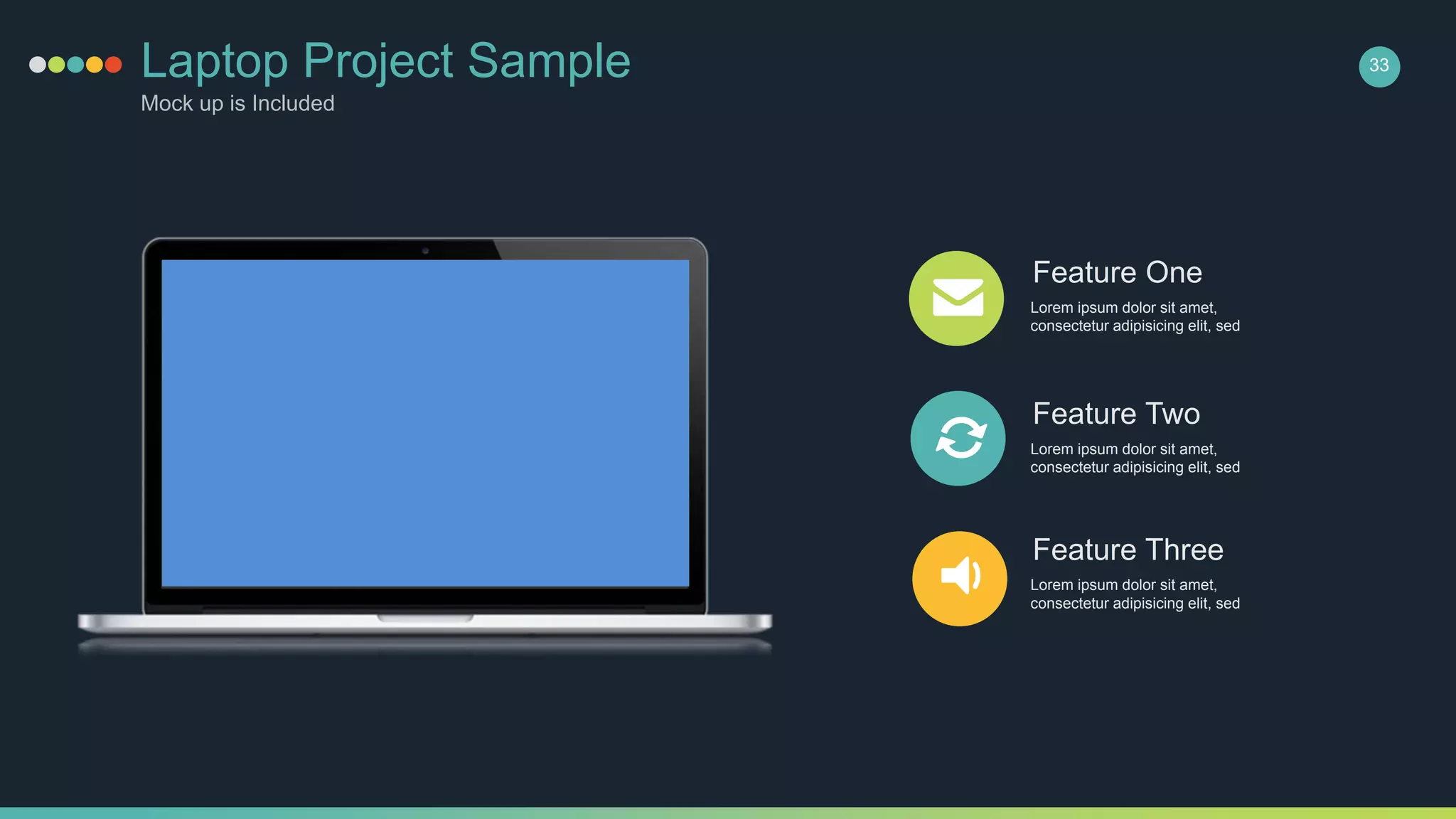 Feature One
Lorem ipsum dolor sit amet,
consectetur adipisicing elit, sed
Feature Two
Lorem ipsum dolor sit amet,
consectetur adipisicing elit, sed
Feature Three
Lorem ipsum dolor sit amet,
consectetur adipisicing elit, sed
Laptop Project Sample
Mock up is Included
33
 