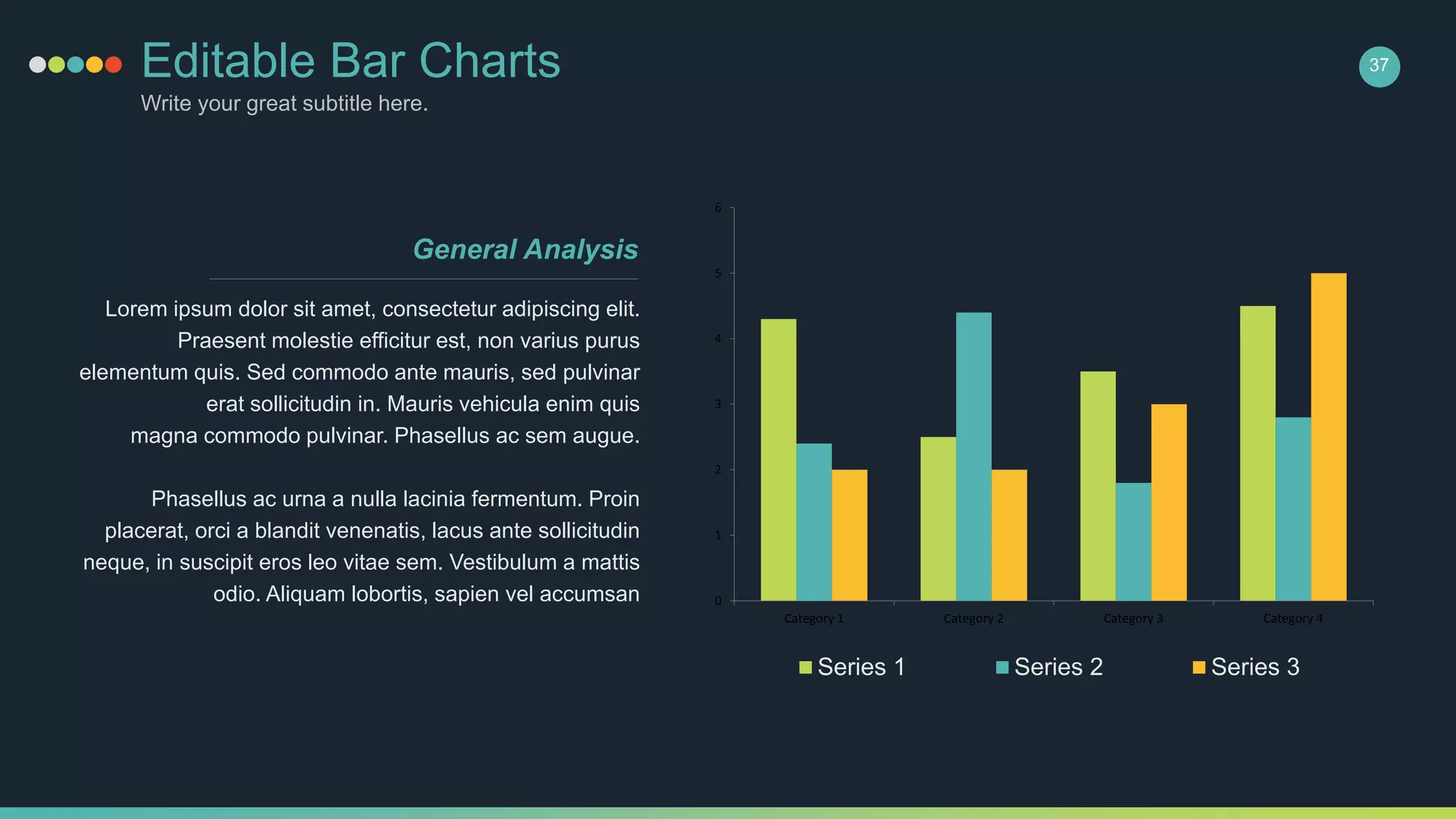 Editable Bar Charts
Write your great subtitle here.
37
0
1
2
3
4
5
6
Category 1 Category 2 Category 3 Category 4
Series 1 Series 2 Series 3
Lorem ipsum dolor sit amet, consectetur adipiscing elit.
Praesent molestie efficitur est, non varius purus
elementum quis. Sed commodo ante mauris, sed pulvinar
erat sollicitudin in. Mauris vehicula enim quis
magna commodo pulvinar. Phasellus ac sem augue.
Phasellus ac urna a nulla lacinia fermentum. Proin
placerat, orci a blandit venenatis, lacus ante sollicitudin
neque, in suscipit eros leo vitae sem. Vestibulum a mattis
odio. Aliquam lobortis, sapien vel accumsan
General Analysis
 