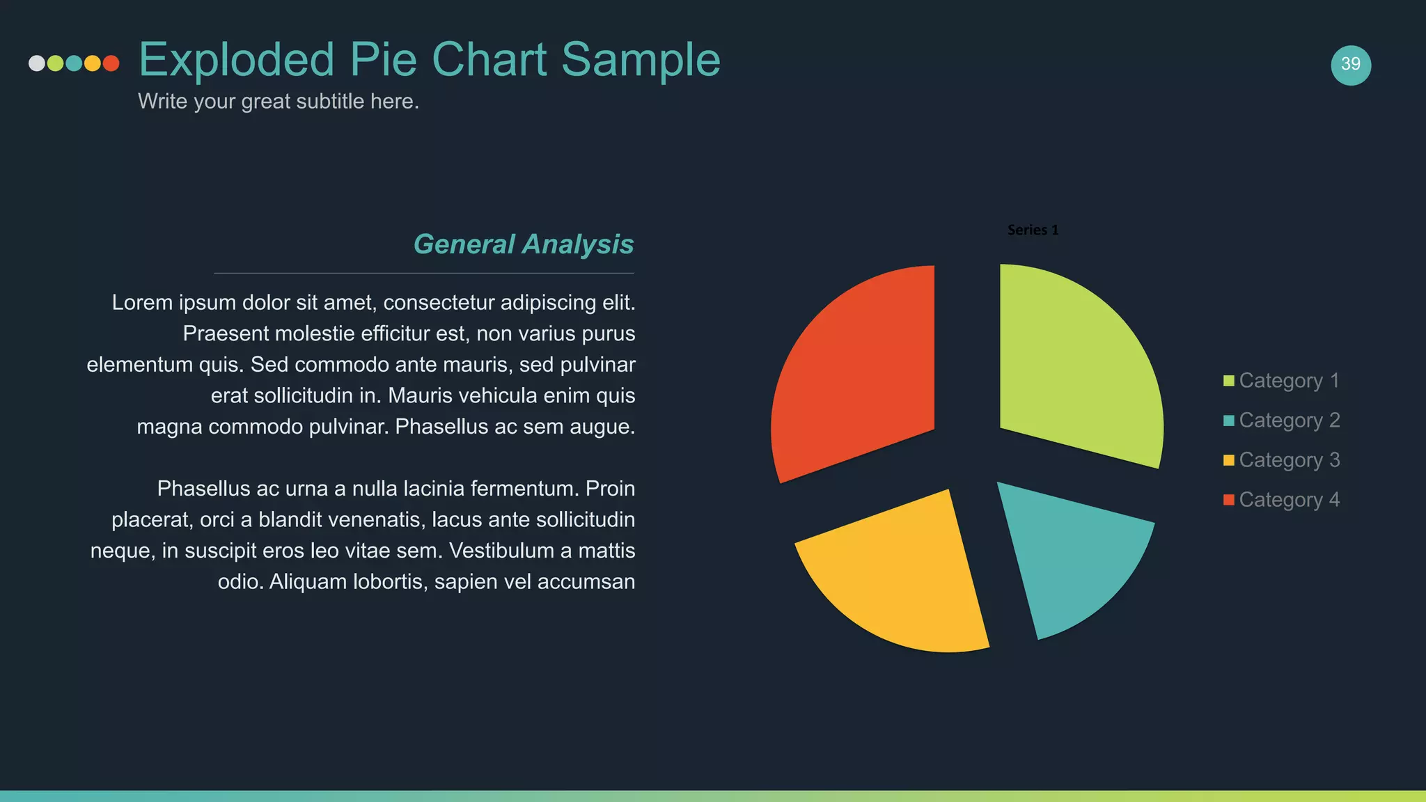 Exploded Pie Chart Sample
Write your great subtitle here.
39
Series 1
Category 1
Category 2
Category 3
Category 4
Lorem ipsum dolor sit amet, consectetur adipiscing elit.
Praesent molestie efficitur est, non varius purus
elementum quis. Sed commodo ante mauris, sed pulvinar
erat sollicitudin in. Mauris vehicula enim quis
magna commodo pulvinar. Phasellus ac sem augue.
Phasellus ac urna a nulla lacinia fermentum. Proin
placerat, orci a blandit venenatis, lacus ante sollicitudin
neque, in suscipit eros leo vitae sem. Vestibulum a mattis
odio. Aliquam lobortis, sapien vel accumsan
General Analysis
 