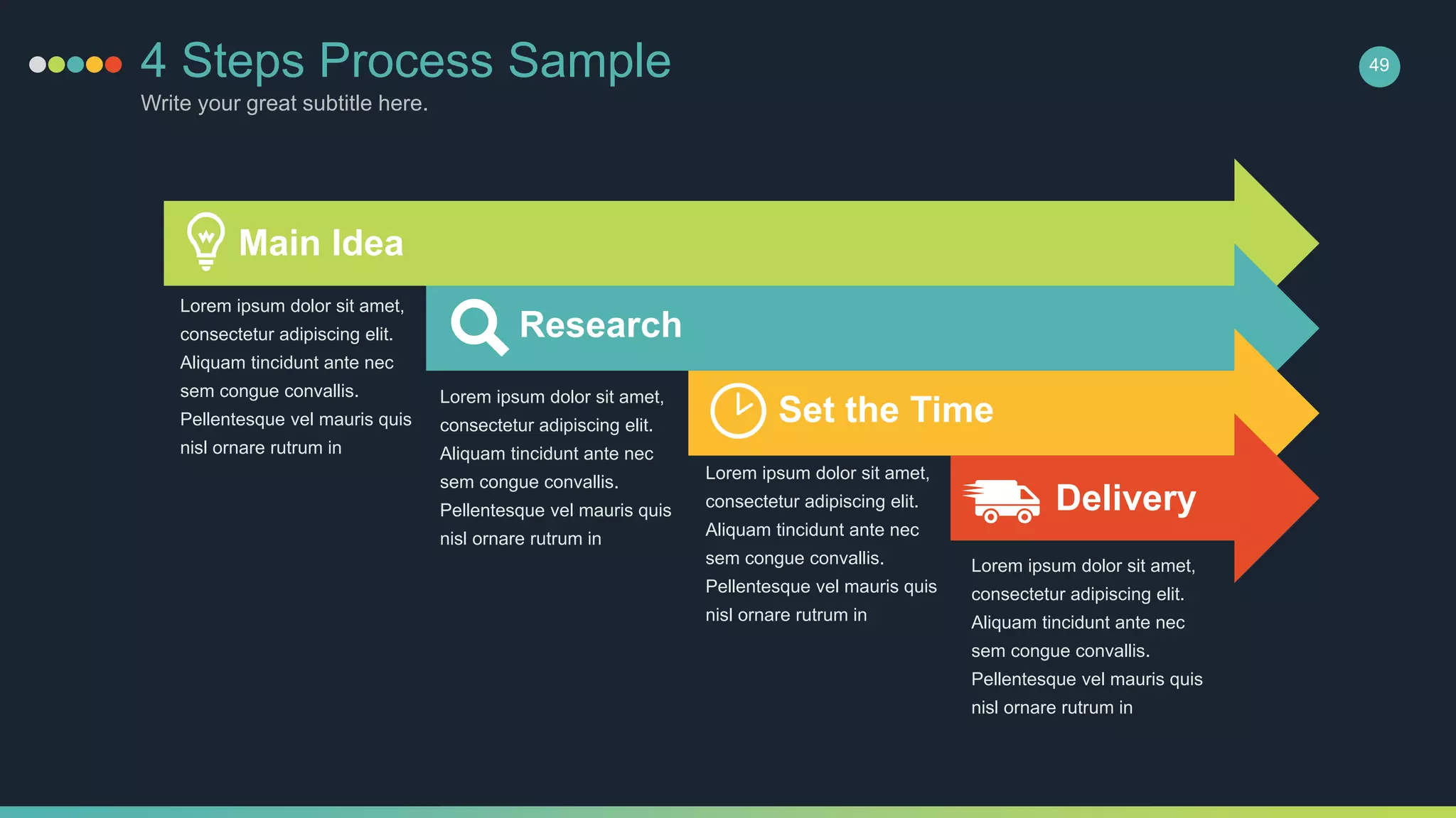 4 Steps Process Sample
Write your great subtitle here.
49
Main Idea
Lorem ipsum dolor sit amet,
consectetur adipiscing elit.
Aliquam tincidunt ante nec
sem congue convallis.
Pellentesque vel mauris quis
nisl ornare rutrum in
Lorem ipsum dolor sit amet,
consectetur adipiscing elit.
Aliquam tincidunt ante nec
sem congue convallis.
Pellentesque vel mauris quis
nisl ornare rutrum in
Lorem ipsum dolor sit amet,
consectetur adipiscing elit.
Aliquam tincidunt ante nec
sem congue convallis.
Pellentesque vel mauris quis
nisl ornare rutrum in
Lorem ipsum dolor sit amet,
consectetur adipiscing elit.
Aliquam tincidunt ante nec
sem congue convallis.
Pellentesque vel mauris quis
nisl ornare rutrum in
Research
Set the Time
Delivery
 