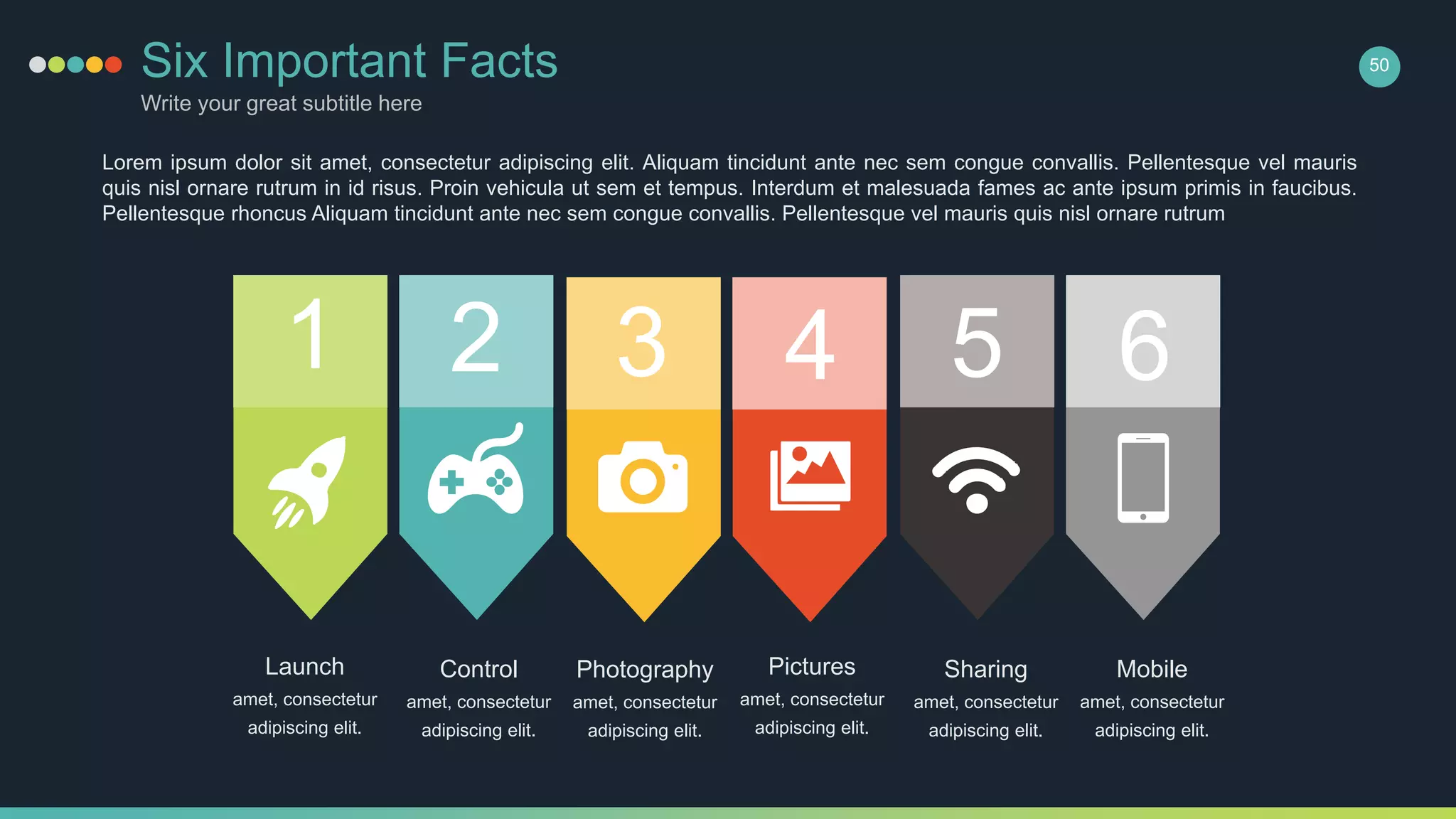 Six Important Facts
Write your great subtitle here
1 2 3 4 5 6
Lorem ipsum dolor sit amet, consectetur adipiscing elit. Aliquam tincidunt ante nec sem congue convallis. Pellentesque vel mauris
quis nisl ornare rutrum in id risus. Proin vehicula ut sem et tempus. Interdum et malesuada fames ac ante ipsum primis in faucibus.
Pellentesque rhoncus Aliquam tincidunt ante nec sem congue convallis. Pellentesque vel mauris quis nisl ornare rutrum
Launch
amet, consectetur
adipiscing elit.
Control
amet, consectetur
adipiscing elit.
Photography
amet, consectetur
adipiscing elit.
Pictures
amet, consectetur
adipiscing elit.
Sharing
amet, consectetur
adipiscing elit.
Mobile
amet, consectetur
adipiscing elit.
50
 