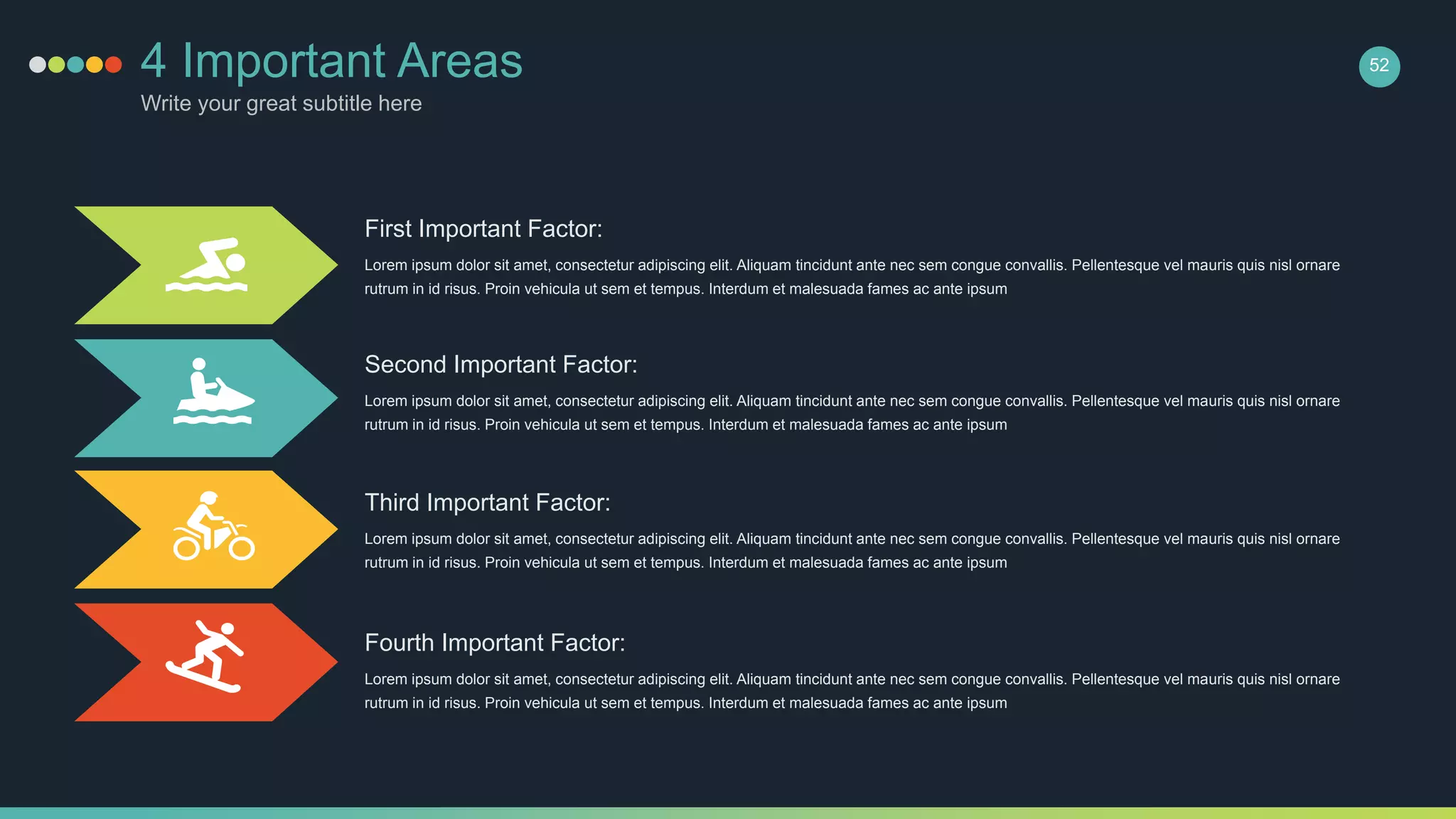 4 Important Areas
Write your great subtitle here
First Important Factor:
Lorem ipsum dolor sit amet, consectetur adipiscing elit. Aliquam tincidunt ante nec sem congue convallis. Pellentesque vel mauris quis nisl ornare
rutrum in id risus. Proin vehicula ut sem et tempus. Interdum et malesuada fames ac ante ipsum
Second Important Factor:
Lorem ipsum dolor sit amet, consectetur adipiscing elit. Aliquam tincidunt ante nec sem congue convallis. Pellentesque vel mauris quis nisl ornare
rutrum in id risus. Proin vehicula ut sem et tempus. Interdum et malesuada fames ac ante ipsum
Third Important Factor:
Lorem ipsum dolor sit amet, consectetur adipiscing elit. Aliquam tincidunt ante nec sem congue convallis. Pellentesque vel mauris quis nisl ornare
rutrum in id risus. Proin vehicula ut sem et tempus. Interdum et malesuada fames ac ante ipsum
Fourth Important Factor:
Lorem ipsum dolor sit amet, consectetur adipiscing elit. Aliquam tincidunt ante nec sem congue convallis. Pellentesque vel mauris quis nisl ornare
rutrum in id risus. Proin vehicula ut sem et tempus. Interdum et malesuada fames ac ante ipsum
52
 