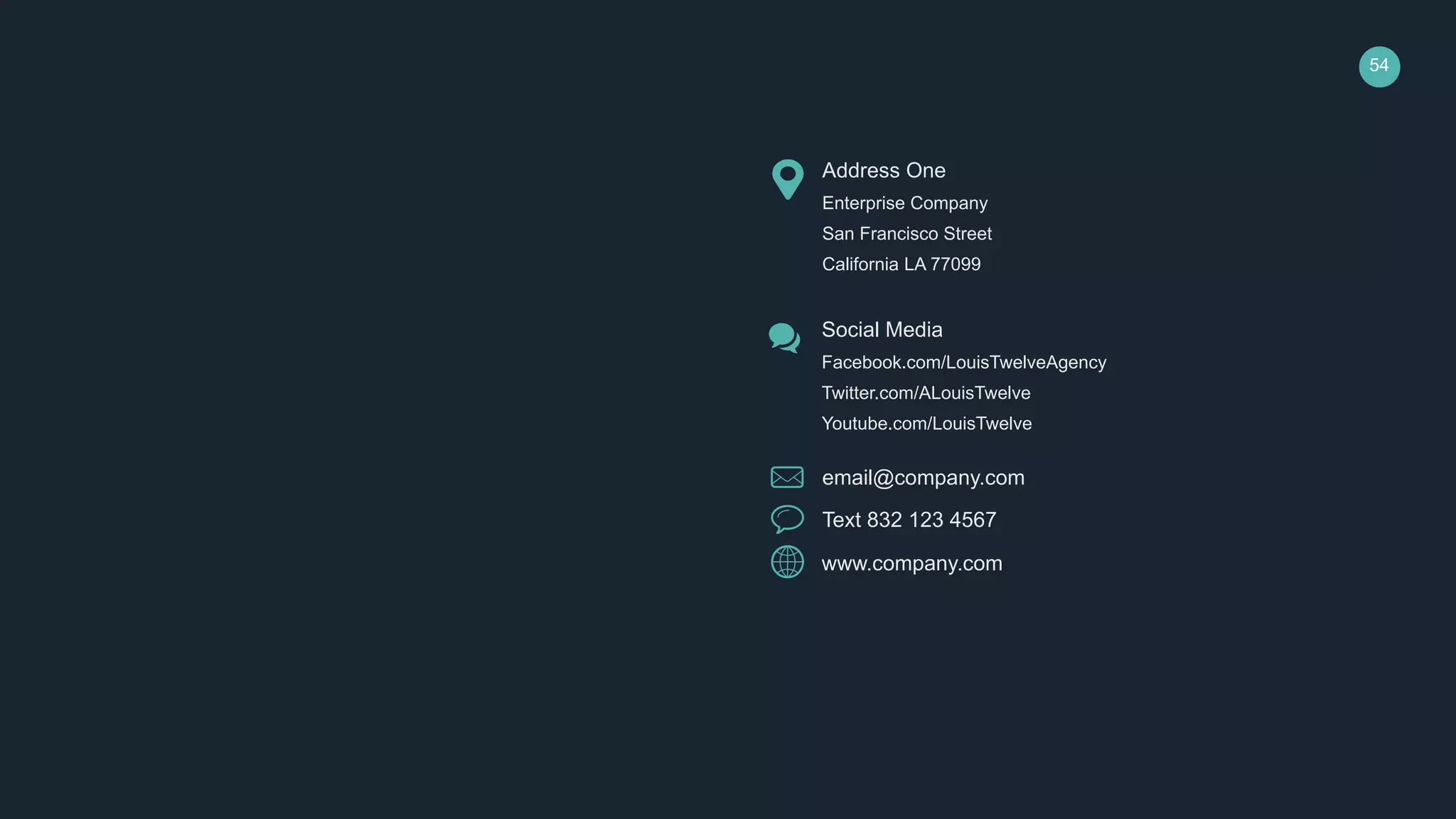 54
email@company.com
Text 832 123 4567
www.company.com
Address One
Enterprise Company
San Francisco Street
California LA 77099
Social Media
Facebook.com/LouisTwelveAgency
Twitter.com/ALouisTwelve
Youtube.com/LouisTwelve
 