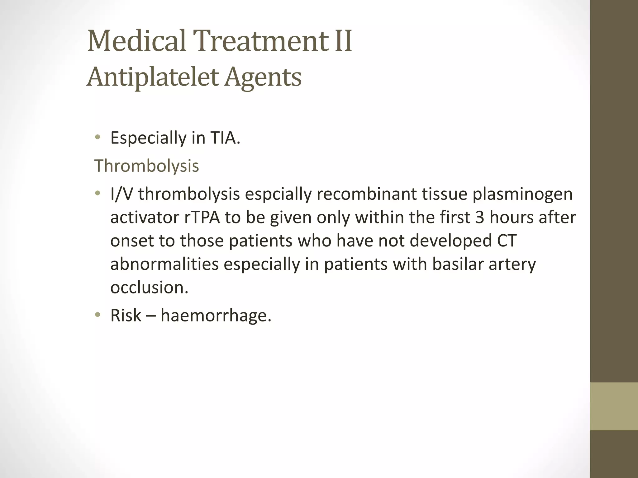 Medical Treatment II
Antiplatelet Agents
• Especially in TIA.
Thrombolysis
• I/V thrombolysis espcially recombinant tissue plasminogen
activator rTPA to be given only within the first 3 hours after
onset to those patients who have not developed CT
abnormalities especially in patients with basilar artery
occlusion.
• Risk – haemorrhage.
 