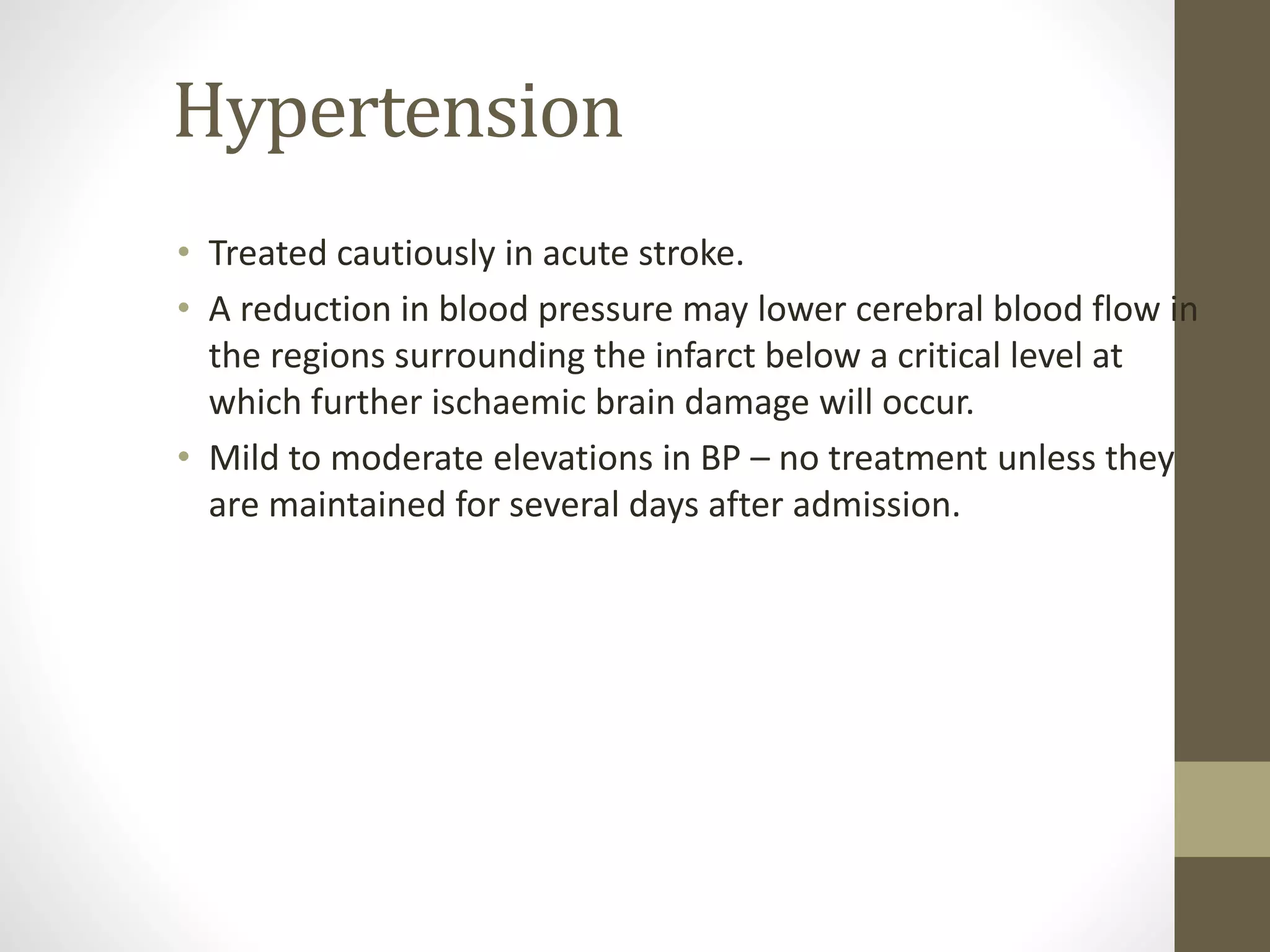 Hypertension
• Treated cautiously in acute stroke.
• A reduction in blood pressure may lower cerebral blood flow in
the regions surrounding the infarct below a critical level at
which further ischaemic brain damage will occur.
• Mild to moderate elevations in BP – no treatment unless they
are maintained for several days after admission.
 